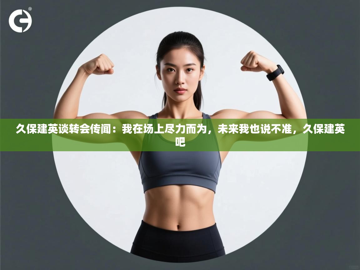 海星体育直播-久保建英谈转会传闻：我在场上尽力而为，未来我也说不准，久保建英吧