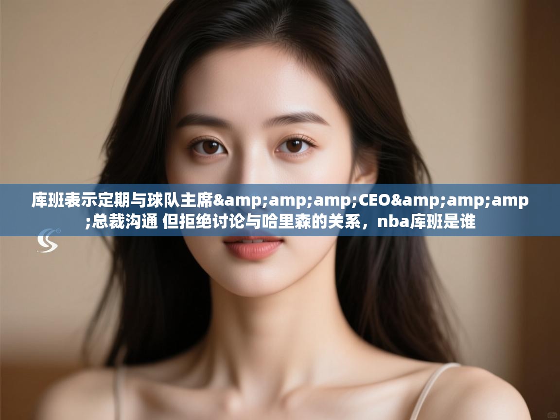 海星体育下载-库班表示定期与球队主席&CEO&总裁沟通 但拒绝讨论与哈里森的关系，nba库班是谁