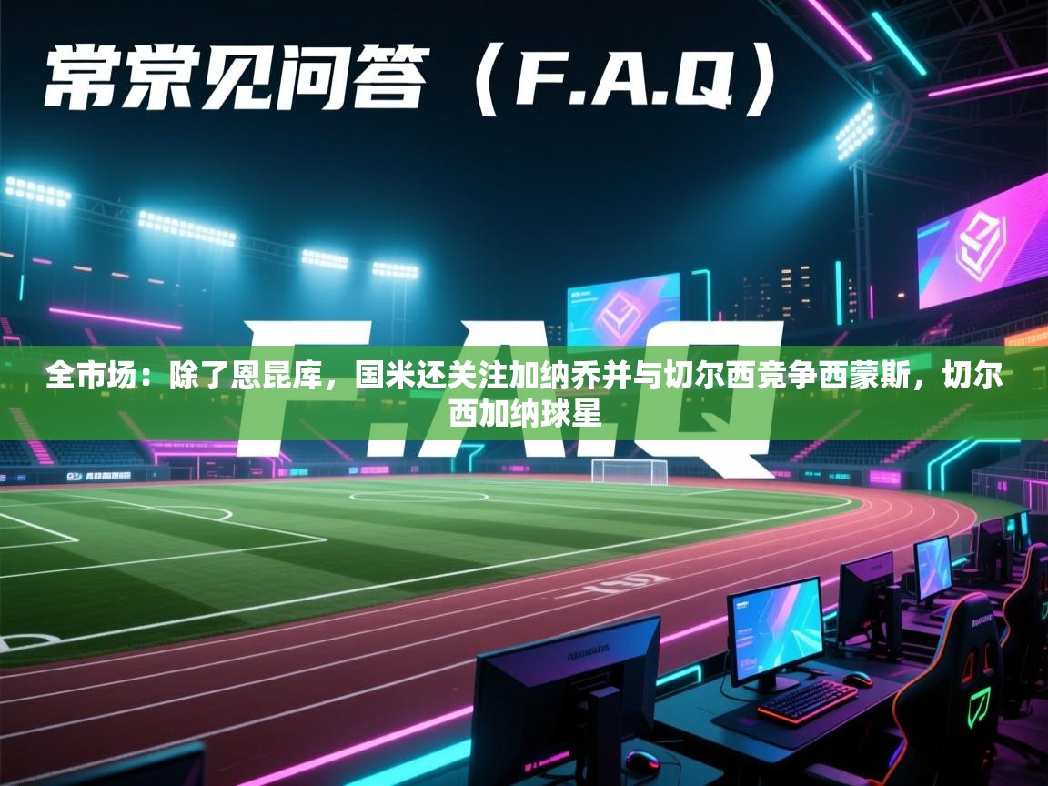 海星体育app下载-全市场：除了恩昆库，国米还关注加纳乔并与切尔西竞争西蒙斯，切尔西加纳球星  第1张