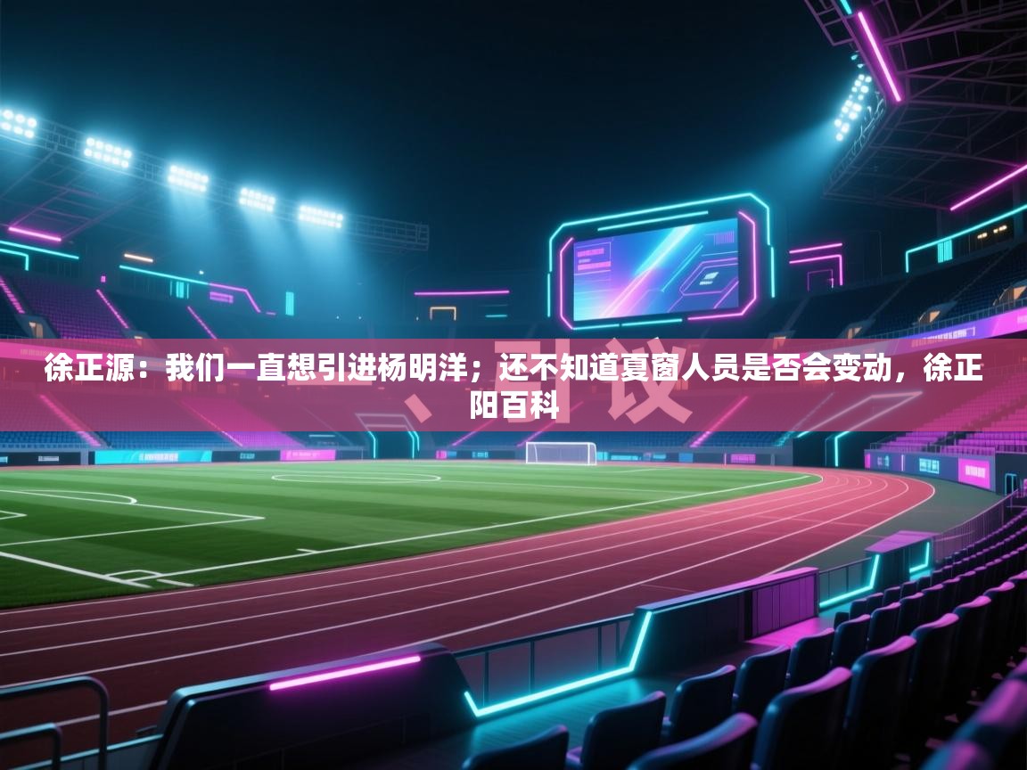 海星体育官网-徐正源：我们一直想引进杨明洋；还不知道夏窗人员是否会变动，徐正阳百科