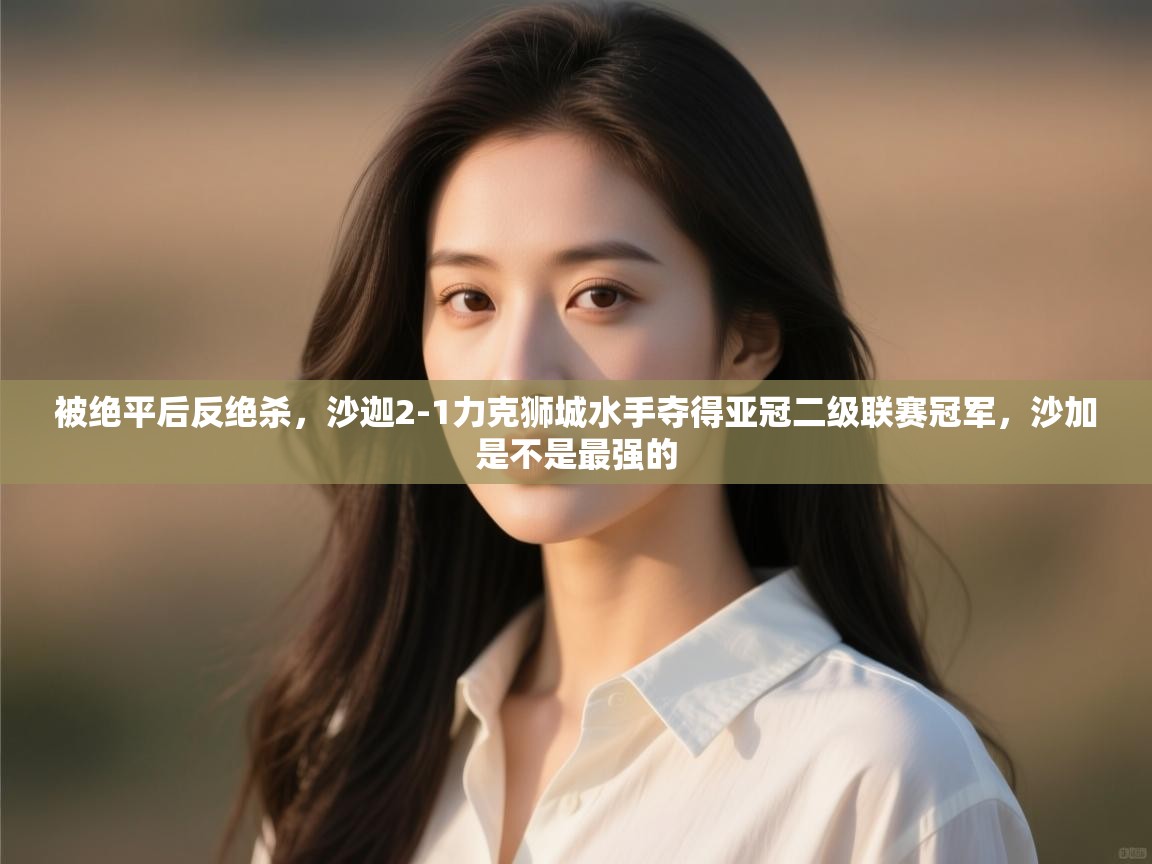 海星体育直播官网-被绝平后反绝杀，沙迦2-1力克狮城水手夺得亚冠二级联赛冠军，沙加是不是最强的