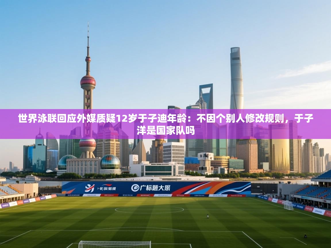 海星体育官方入口-世界泳联回应外媒质疑12岁于子迪年龄：不因个别人修改规则，于子洋是国家队吗