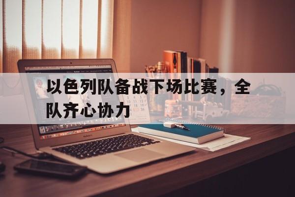 关于以色列队备战下场比赛，全队齐心协力的信息